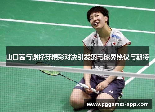 山口茜与谢抒芽精彩对决引发羽毛球界热议与期待